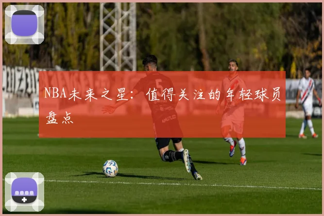 NBA未来之星：值得关注的年轻球员盘点